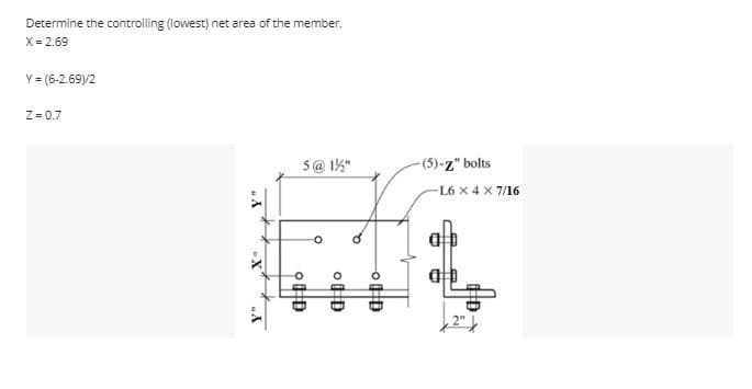 Determine the controlling (lowest) net area of the member.
X = 2.69
Y = (6-2.69)/2
Z=0.7
Y"
-X
Y"
5 @ 1/2"
OD
O
a Do
-OHD
-(5)-z" bolts
-L6 X 4 X 7/16
