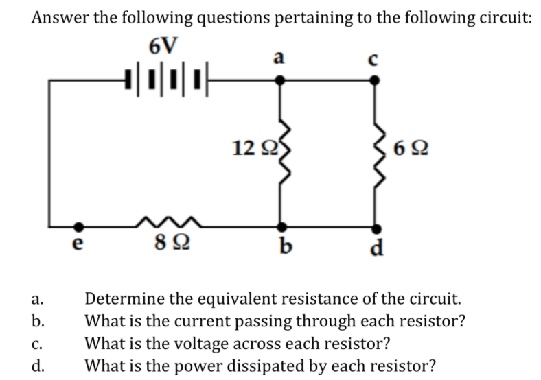 Answer the following questions pertaining to the following circuit:
6V
a
12 Q
e
8Ω
b
d
Determine the equivalent resistance of the circuit.
What is the current passing through each resistor?
What is the voltage across each resistor?
What is the power dissipated by each resistor?
а.
b.
с.
d.

