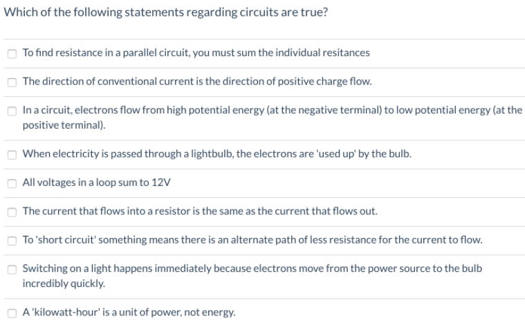Which of the following statements regarding circuits are true?
To find resistance in a parallel circuit, you must sum the individual resitances
The direction of conventional current is the direction of positive charge flow.
In a circuit, electrons flow from high potential energy (at the negative terminal) to low potential energy (at the
positive terminal).
When electricity is passed through a lightbulb, the electrons are 'used up' by the bulb.
All voltages in a loop sum to 12V
The current that flows into a resistor is the same as the current that flows out.
To 'short circuit' something means there is an alternate path of less resistance for the current to flow.
Switching on a light happens immediately because electrons move from the power source to the bulb
incredibly quickly.
A 'kilowatt-hour' is a unit of power, not energy.
