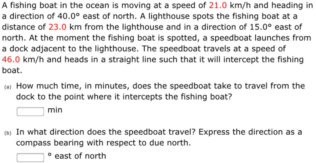 A fishing boat in the ocean is moving at a speed of 21.0 km/h and heading in
a direction of 40.0° east of north. A lighthouse spots the fishing boat at a
distance of 23.0 km from the lighthouse and in a direction of 15.0° east of
north. At the moment the fishing boat is spotted, a speedboat launches from
a dock adjacent to the lighthouse. The speedboat travels at a speed of
46.0 km/h and heads in a straight line such that it will intercept the fishing
boat.
(a) How much time, in minutes, does the speedboat take to travel from the
dock to the point where it intercepts the fishing boat?
min
(b) In what direction does the speedboat travel? Express the direction as a
compass bearing with respect to due north.
° east of north
