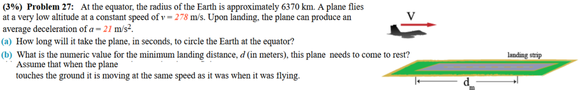 (3%) Problem 27: At the equator, the radius of the Earth is approximately 6370 km. A plane flies
at a very low altitude at a constant speed of v = 278 m/s. Upon landing, the plane can produce an
average deceleration of a = 21 m/s².
(a) How long will it take the plane, in seconds, to circle the Earth at the equator?
(b) What is the numeric value for the minimum landing distance, d (in meters), this plane needs to come to rest?
Assume that when the plane
touches the ground it is moving at the same speed as it was when it was flying.
landing strip
