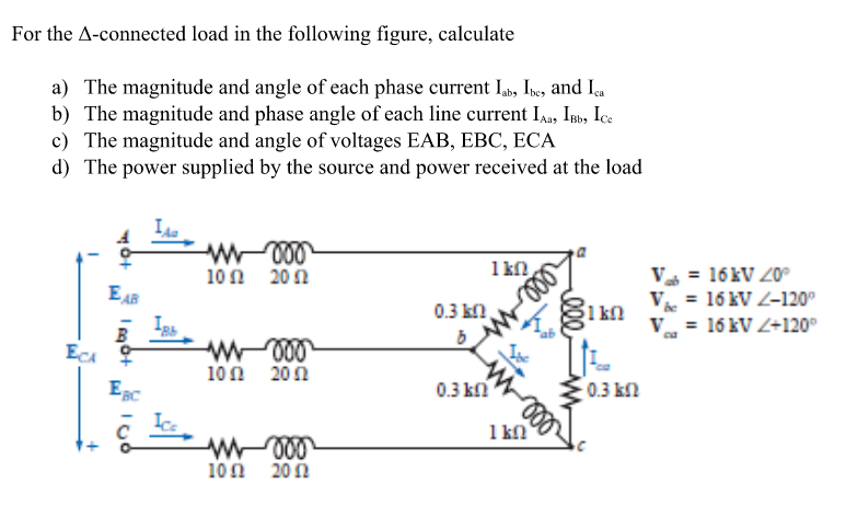For the A-connected load in the following figure, calculate
a) The magnitude and angle of each phase current Iab, Ibe, and Iça
b) The magnitude and phase angle of each line current IAa, Isb, Ice
c) The magnitude and angle of voltages EAB, EBC, ECA
d) The power supplied by the source and power received at the load
100 20Ω
1 kn
V = 16KV 20°
EAB
V = 16 kV Z-120°
1 kn
V = 16 kV Z+120°
0.3 kn
B
100 200
0.3 ki
0.3 kn
1 kn
100 20η
