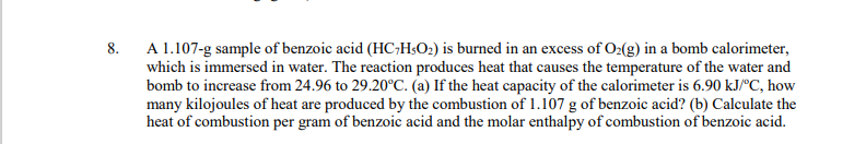 8. A 1.107-g sample of benzoic acid (HC;H;O2) is burned in an excess of O:(g) in a bomb calorimeter,
which is immersed in water. The reaction produces heat that causes the temperature of the water and
bomb to increase from 24.96 to 29.20°C. (a) If the heat capacity of the calorimeter is 6.90 kJ/ºC, how
many kilojoules of heat are produced by the combustion of 1.107 g of benzoic acid? (b) Calculate the
heat of combustion per gram of benzoic acid and the molar enthalpy of combustion of benzoic acid.
