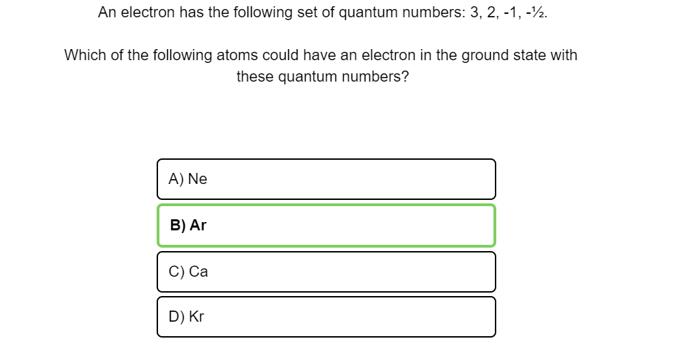 An electron has the following set of quantum numbers: 3, 2, -1, -½.
Which of the following atoms could have an electron in the ground state with
these quantum numbers?
A) Ne
B) Ar
C) Ca
D) Kr
