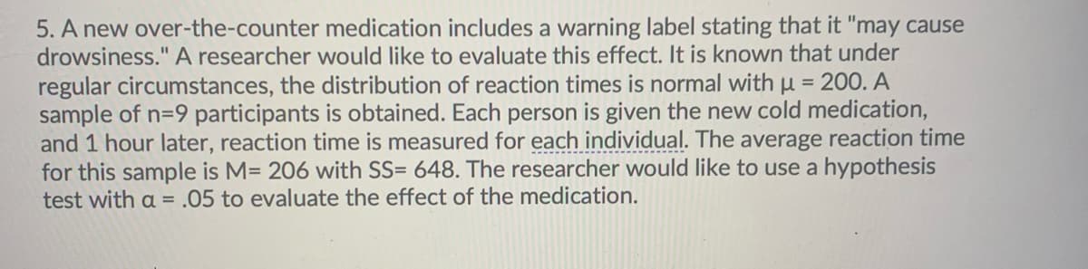 5. A new over-the-counter medication includes a warning label stating that it "may cause
drowsiness." A researcher would like to evaluate this effect. It is known that under
regular circumstances, the distribution of reaction times is normal with u = 200. A
sample of n=9 participants is obtained. Each person is given the new cold medication,
and 1 hour later, reaction time is measured for each individual. The average reaction time
for this sample is M= 206 with SS= 648. The researcher would like to use a hypothesis
test with a = .05 to evaluate the effect of the medication.
