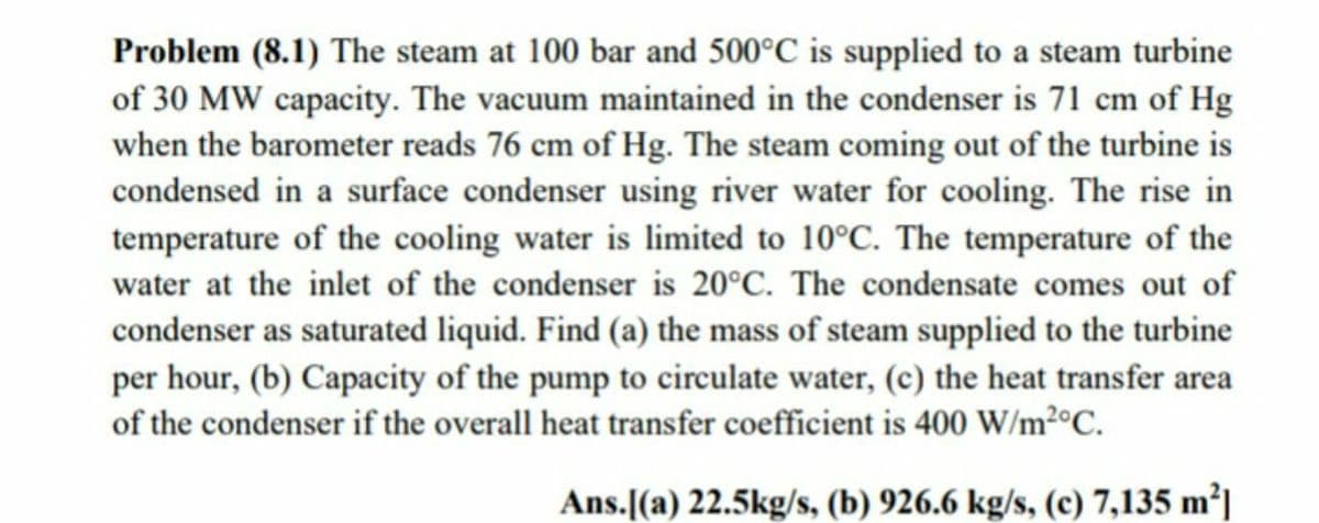 Problem (8.1) The steam at 100 bar and 500°C is supplied to a steam turbine
of 30 MW capacity. The vacuum maintained in the condenser is 71 cm of Hg
when the barometer reads 76 cm of Hg. The steam coming out of the turbine is
condensed in a surface condenser using river water for cooling. The rise in
temperature of the cooling water is limited to 10°C. The temperature of the
water at the inlet of the condenser is 20°C. The condensate comes out of
condenser as saturated liquid. Find (a) the mass of steam supplied to the turbine
per hour, (b) Capacity of the pump to circulate water, (c) the heat transfer area
of the condenser if the overall heat transfer coefficient is 400 W/m²°C.
Ans.[(a) 22.5kg/s, (b) 926.6 kg/s, (c) 7,135 m²|
