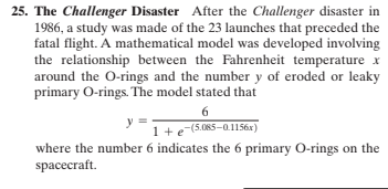 25. The Challenger Disaster After the Challenger disaster in
1986, a study was made of the 23 launches that preceded the
fatal flight. A mathematical model was developed involving
the relationship between the Fahrenheit temperature x
around the O-rings and the number y of eroded or leaky
primary O-rings. The model stated that
6.
1+e-(5.085-0.1156x)
where the number 6 indicates the 6 primary O-rings on the
spacecraft.
