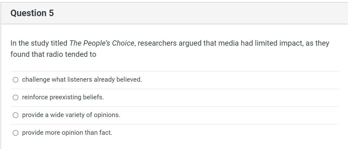 Question 5
In the study titled The People's Choice, researchers argued that media had limited impact, as they
found that radio tended to
challenge what listeners already believed.
O reinforce preexisting beliefs.
O provide a wide variety of opinions.
O provide more opinion than fact.
