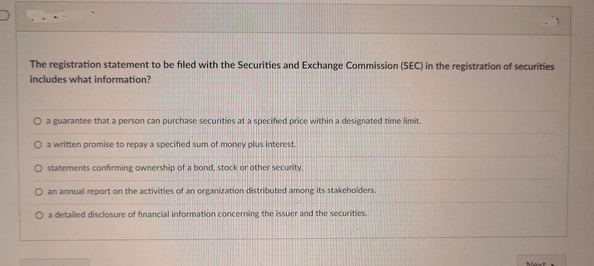 The registration statement to be filed with the Securities and Exchange Commission (SEC) in the registration of securities
includes what information?
O a guarantee that a person can purchase securities at a specified price within a designated time limit.
O a written promise to repay a specified sum of money plus interest.
O statements confirming ownership of a bond, stock or other security.
O an annual report on the activities of an organization distributed among its stakeholders.
O a detailed disclosure of financial information concerning the issuer and the securities.
Next
