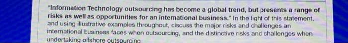 "Information Technology outsourcing has become a global trend, but presents a range of
risks as well as opportunities for an international business." In the light of this statement,
and using illustrative examples throughout, discuss the major risks and challenges an
international business faces when outsourcing, and the distinctive risks and challenges when
undertaking offshore outsourcina
