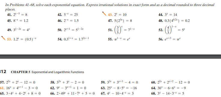 In Problems 41-68, solve each exponential equation. Express irrational solutions in exact form and as a decimal rounded to three decimal
places.
41. 2*-5 = 8
42. 5* = 25
43. 2" = 10
44. 3* = 14
45. 8* = 1.2
46. 2* = 1.5
47. 5(23r) = 8
48. 0.3(40.2) = 0.2
1-x
49. 31-2* = 4*
50. 2*+1 = 51-2
51.
= 71-1
52.
= 5*
53. 1.2 =
(0.5)*
54. 0.31+* = 1.72*-1
55. 7- = e*
56. e*+3
%3D
12
CHAPTER 5 Exponential and Logarithmic Functions
57. 22 + 2* – 12 = 0
58. 32* + 3* - 2 = 0
59. 32* + 3*+1 - 4 = 0
60. 22 + 2*+2 – 12 = 0
61. 16* + 4*+1 - 3 = 0
62. 9* - 3r+1 + 1 = 0
63. 25* - 85* = -16
64. 36* - 6·6* = -9
65. 3-4 + 4.2* + 8 = 0
66. 2.49 + 11-7 + 5 = 0
67. 4 - 10-4-x = 3
68. 3* - 14-3 = 5
