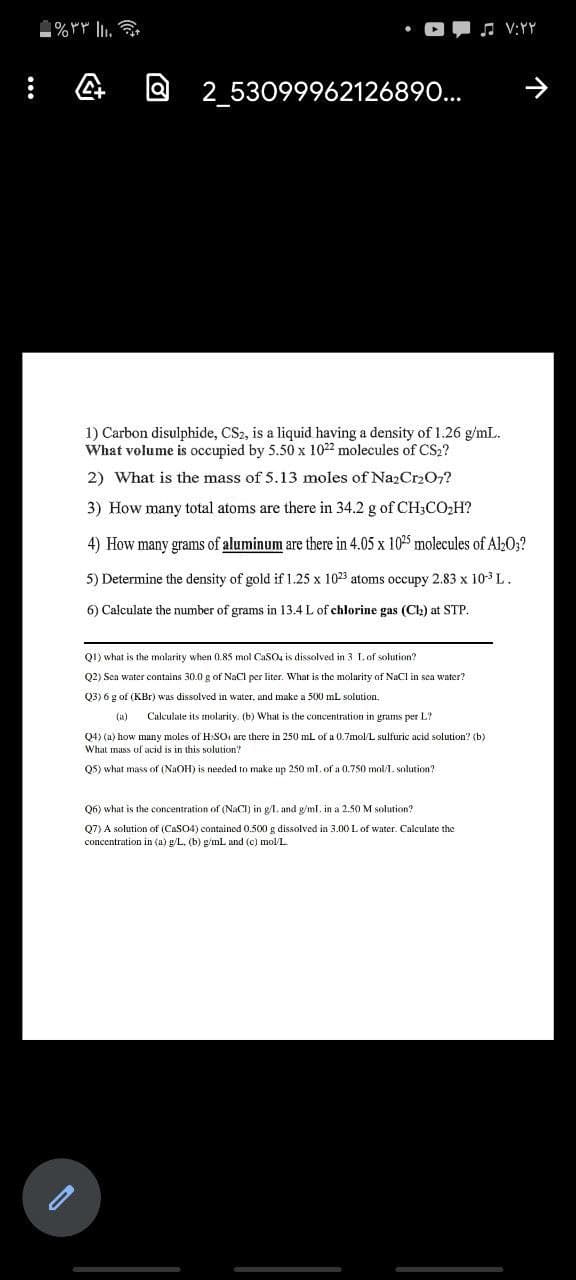a 2_53099962126890...
1) Carbon disulphide, CS2, is a liquid having a density of 1.26 g/mL.
What volume is occupied by 5.50 x 1022 molecules of CS2?
2) What is the mass of 5.13 moles of NazCr207?
3) How many total atoms are there in 34.2 g of CH3CO,H?
4) How many grams of aluminum are there in 4.05 x 1025 molecules of Al»0;?
5) Determine the density of gold if 1.25 x 1023 atoms occupy 2.83 x 103 L.
6) Calculate the number of grams in 13.4 L of chlorine gas (Ch) at STP.
QI) what is the molarity when 0.85 mol CaSO4 is dissolved in 3 Lof solution?
Q2) Sea water contains 30.0 g of NaCl per liter. What is the molarity of NaCl in sea water?
Q3) 6 g of (KBr) was dissolved in water, and make a 500 mL solution.
Calculate its molarity. (b) What is the concentration in grams per L?
Q4) (a) how many moles of H SO are there in 250 mL of a 0.7mol/L sulfuric acid solution? (b)
What mass of acid is in this solution?
Q5) what mass of (NaOH) is needed to make up 250 ml. of a 0.750 mol/1. solution?
Q6) what is the concentration of (NaCI) in g/I. and g/ml. in a 2.50 M solution?
Q7) A solution of (CaSO4) contained 0.500 g dissolved in 3.00 L of water. Calculate the
concentration in (a) g/L, (b) g/mL and (c) mol/L.
