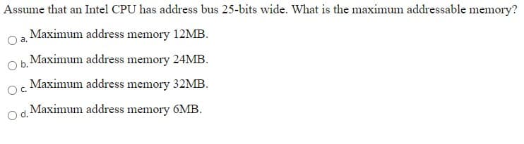 Assume that an Intel CPU has address bus 25-bits wide. What is the maximum addressable memory?
Maximum address memory 12MB.
Maximum address memory 24MB.
Ob.
Maximum address memory 32MB.
C.
Maximum address memory 6MB.
