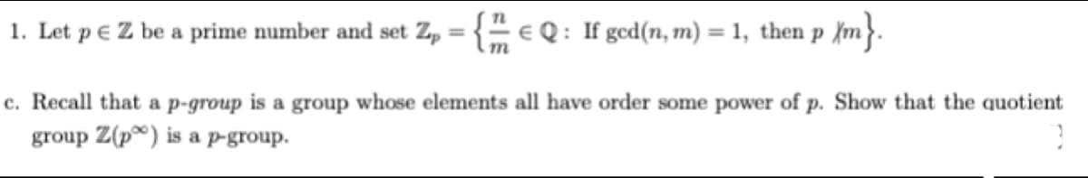 1. Let p e Z be a prime number and set Z, = {" e Q : If gced(n, m) = 1, then p {m}.
%3D
%3D
c. Recall that a p-group is a group whose elements all have order some power of p. Show that the quotient
group Z(p®) is a pP-group.
р.
