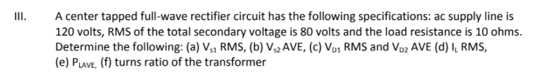 II.
A center tapped full-wave rectifier circuit has the following specifications: ac supply line is
120 volts, RMS of the total secondary voltage is 80 volts and the load resistance is 10 ohms.
Determine the following: (a) V,1 RMS, (b) V32 AVE, (c) Vo1 RMS and Vo2 AVE (d) I, RMS,
(e) PLAVE, (f) turns ratio of the transformer
