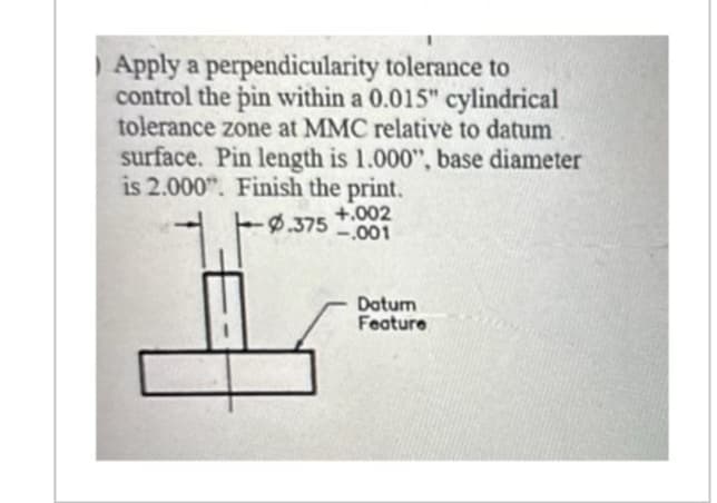 Apply a perpendicularity tolerance to
control the pin within a 0.015" cylindrical
tolerance zone at MMC relative to datum
surface. Pin length is 1.000", base diameter
is 2.000". Finish the print.
+.002
-.001
te
-0.375
Datum
Feature