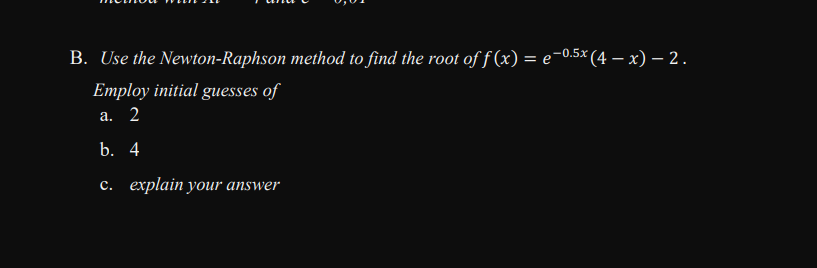 B. Use the Newton-Raphson method to find the root of f(x) = e-0.5× (4 – x) – 2.
Employ initial guesses of
а. 2
b. 4
c. explain your answer
