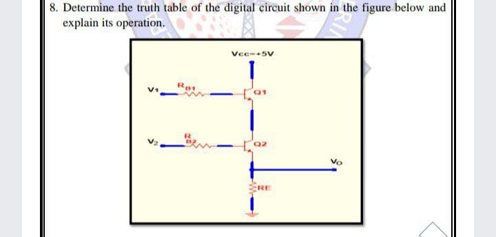 8. Determine the truth table of the digital circuit shown in the figure below and
explain its operation.
Vec--5v
Q2
Vo
ERE
