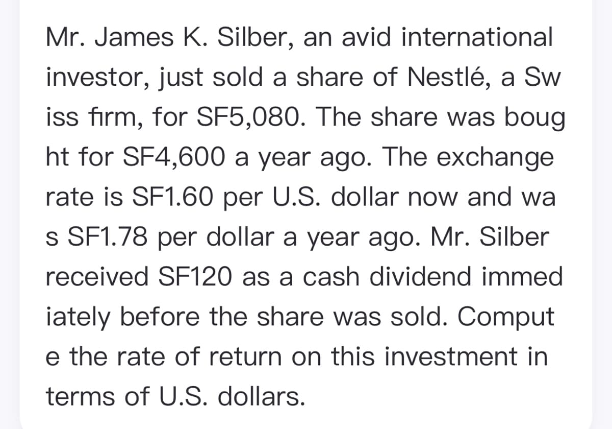 Mr. James K. Silber, an avid international
investor, just sold a share of Nestlé, a Sw
iss firm, for SF5,080. The share was boug
ht for SF4,600 a year ago. The exchange
rate is SF1.60 per U.S. dollar now and wa
s SF1.78 per dollar a year ago. Mr. Silber
received SF120 as a cash dividend immed
iately before the share was sold. Comput
e the rate of return on this investment in
terms of U.S. dollars.
