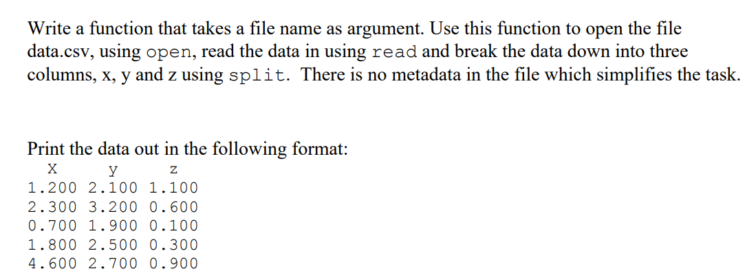 Write a function that takes a file name as argument. Use this function to open the file
data.csv, using open, read the data in using read and break the data down into three
columns, x, y and z using split. There is no metadata in the file which simplifies the task.
Print the data out in the following format:
y
1.200 2.100 1.100
2.300 3.200 0.600
0.700 1.900 0.100
1.800 2.500 0.300
4.600 2.700 0.900
