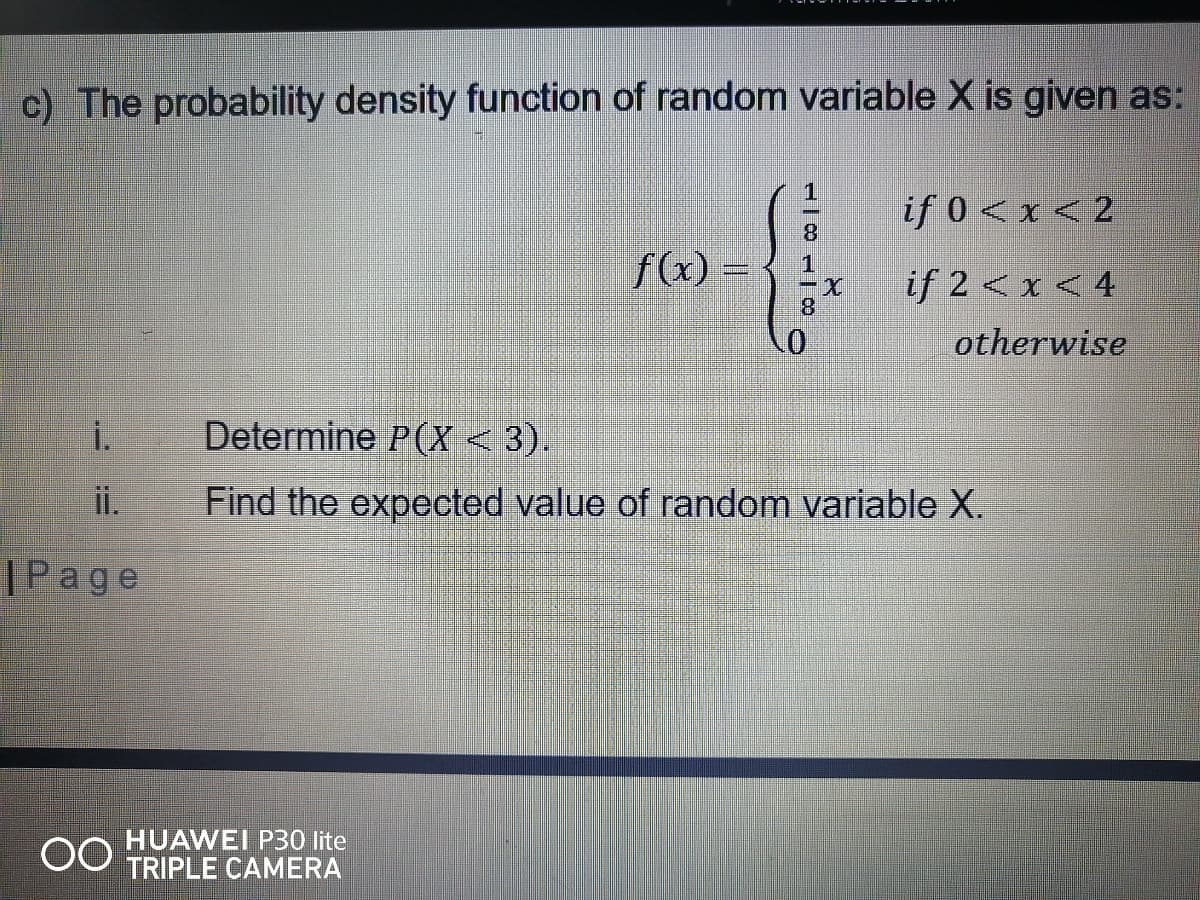 c) The probability density function of random variable X is given as:
if 0 < x < 2
8.
fx) =
if 2 < x < 4
8.
otherwise
i.
Determine P(X < 3).
ii.
Find the expected value of random variable X.
|Page
HUAWEI P30 lite
TRIPLE CAMERA
