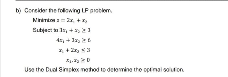 b) Consider the following LP problem.
Minimize z = 2x₁ + x₂
Subject to 3x₁ + x₂ ≥ 3
4x₁ + 3x₂ ≥6
x₁ + 2x₂ ≤ 3
X1, X₂ 20
Use the Dual Simplex
method to determine the optimal solution.