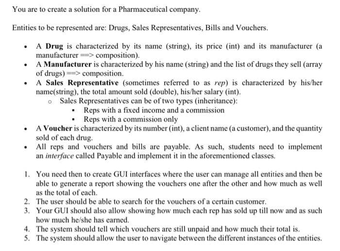 You are to create a solution for a Pharmaceutical company.
Entities to be represented are: Drugs, Sales Representatives, Bills and Vouchers.
• A Drug is characterized by its name (string), its price (int) and its manufacturer (a
manufacturer ===> composition).
A Manufacturer is characterized by his name (string) and the list of drugs they sell (array
of drugs) => composition.
• A Sales Representative (sometimes referred to as rep) is characterized by his/her
name(string), the total amount sold (double), his/her salary (int).
o Sales Representatives can be of two types (inheritance):
Reps with a fixed income and a commission
Reps with a commission only
A Voucher is characterized by its number (int), a client name (a customer), and the quantity
sold of each drug.
All reps and vouchers and bills are payable. As such, students need to implement
an interface called Payable and implement it in the aforementioned classes.
1. You need then to create GUI interfaces where the user can manage all entities and then be
able to generate a report showing the vouchers one after the other and how much as well
as the total of each.
2. The user should be able to search for the vouchers of a certain customer.
3. Your GUI should also allow showing how much each rep has sold up till now and as such
how much he/she has earned.
4. The system should tell which vouchers are still unpaid and how much their total is.
5. The system should allow the user to navigate between the different instances of the entities.