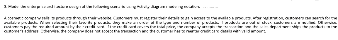 3. Model the enterprise architecture design of the following scenario using Activity diagram modeling notation.
A cosmetic company sells its products through their website. Customers must register their details to gain access to the available products. After registration, customers can search for the
available products. When selecting their favorite products, they make an order of the type and number of products. If products are out of stock, customers are notified. Otherwise,
customers pay the required amount by their credit card. If the credit card covers the total price, the company accepts the transaction and the sales department ships the products to the
customer's address. Otherwise, the company does not accept the transaction and the customer has to reenter credit card details with valid amount.