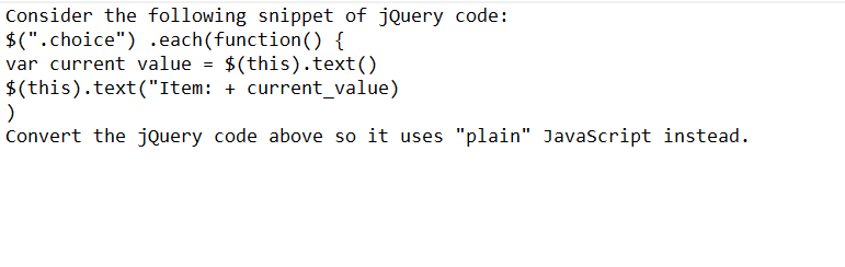 Consider the following snippet of jQuery code:
$(".choice") .each(function() {
var current value = $(this).text()
$(this).text("Item: + current_value)
)
Convert the jQuery code above so it uses "plain" JavaScript instead.