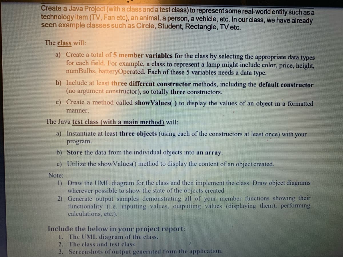 Create a Java Project (with a class and a test class) to represent some real-world entity such as a
technology item (TV, Fan etc), an animal, a person, a vehicle, etc. In our class, we have already
seen example classes such as Circle, Student, Rectangle, TV etc.
The class will:
a) Create a total of 5 member variables for the class by selecting the appropriate data types
for each field. For example, a class to represent a lamp might include color, price, height,
numBulbs, batteryOperated. Each of these 5 variables needs a data type.
b) Include at least three different constructor methods, including the default constructor
(no argument constructor), so totally three constructors.
c) Create a method called showValues( ) to display the values of an object in a formatted
manner.
The Java test class (with a main method) will:
a) Instantiate at least three objects (using each of the constructors at least once) with your
program.
b) Store the data from the individual objects into an array.
c) Utilize the showValues() method to display the content of an object created.
Note:
1) Draw the UML diagram for the class and then implement the class. Draw object diagrams
wherever possible to show the state of the objects created
2) Generate output samples demonstrating all of your member functions showing their
functionality (i.e. inputting values, outputting values (displaying them), performing
calculations, etc.).
Include the below in your project report:
1. The UML diagram of the class.
2. The class and test class
3. Screenshots of output generated from the application.
