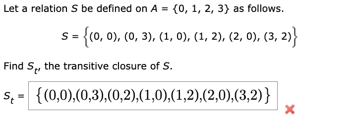 Let a relation S be defined on A = {0, 1, 2, 3} as follows.
S = {(0, 0), (0, 3), (1, 0), (1, 2), (2, 0), (3, 2)}
Find St, the transitive closure of S.
S = {(0,0),(0,3), (0,2),(1,0),(1,2),(2,0),(3,2)}
St
