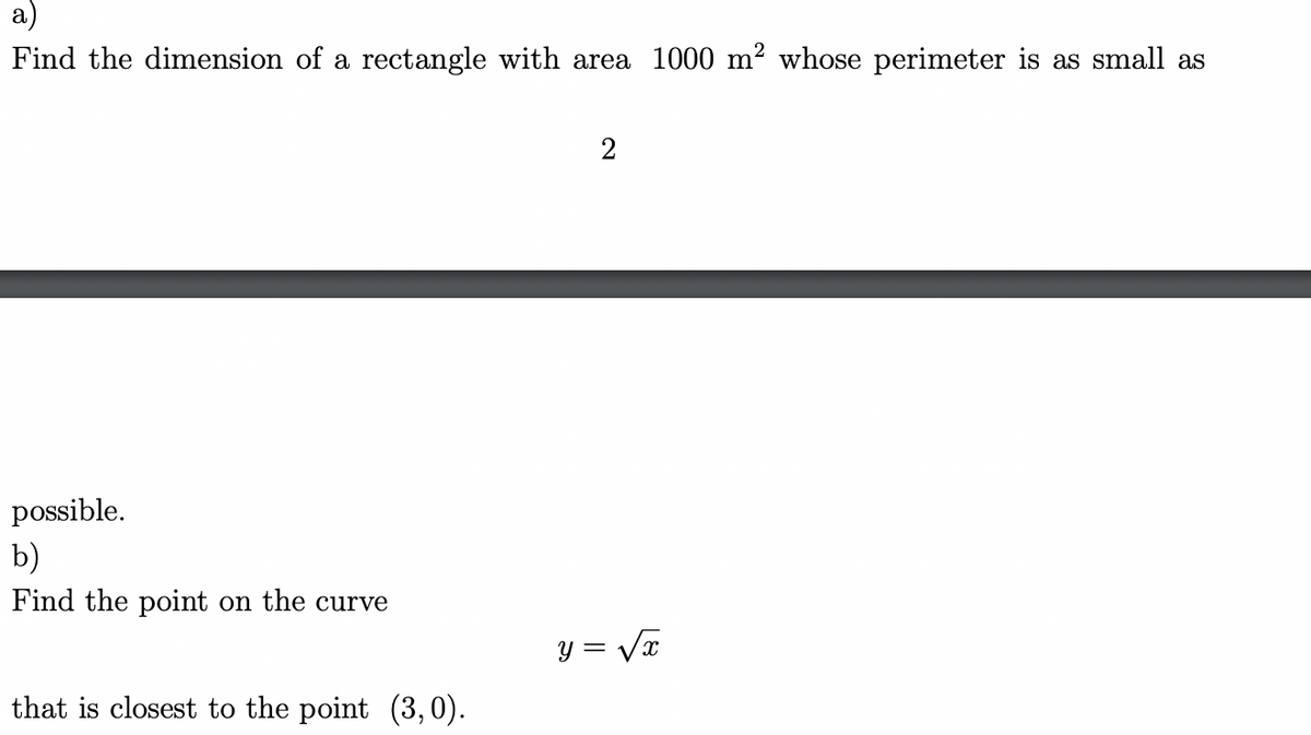 Find the dimension of a rectangle with area 1000 m² whose perimeter is as small as
possible.
b)
Find the point on the curve
that is closest to the point (3, 0).
2
y = √x