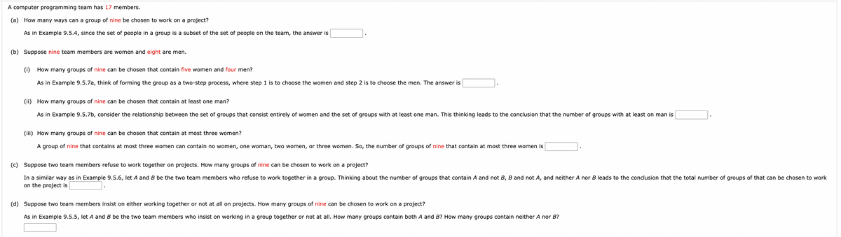 A computer programming team has 17 members.
(a) How many ways can a group of nine be chosen to work on a project?
As in Example 9.5.4, since the set of people in a group is a subset of the set of people on the team, the answer is
(b) Suppose nine team members are women and eight are men.
(i)
How many groups of nine can be chosen that contain five women and four men?
As in Example 9.5.7a, think of forming the group as a two-step process, where step 1 is to choose the women and step 2 is to choose the men. The answer is
(ii) How many groups of nine can be chosen that contain at least one man?
As in Example 9.5.7b, consider the relationship between the set of groups that consist entirely of women and the set of groups with at least one man. This thinking leads to the conclusion that the number of groups with at least on man is
(iii) How many groups of nine can be chosen that contain at most three women?
A group of nine that contains at most three women can contain no women, one woman, two women, or three women. So, the number of groups of nine that contain at most three women is
(c) Suppose two team members refuse to work together on projects. How many groups of nine can be chosen to work on a project?
In a similar way as in Example 9.5.6, let A and B be the two team members who refuse to work together in a group. Thinking about the number of groups that contain A and not B, B and not A, and neither A nor B leads to the conclusion that the total number of groups of that can be chosen to work
on the project is
(d) Suppose two team members insist on either working together or not at all on projects. How many groups of nine can be chosen to work on a project?
As in Example 9.5.5, let A and B be the two team members who insist on working in a group together or not at all. How many groups contain both A and B? How many groups contain neither A nor B?