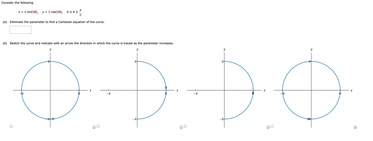 Consider the following.
x = 6 sin(80), y = 6 cos(80), 050S
π
(a) Eliminate the parameter to find a Cartesian equation of the curve.
6
4
y
(b) Sketch the curve and indicate with an arrow the direction in which the curve is traced as the parameter increases.
y
6
ДЭДФ
X
-6
6
X
-6
У
6
X
6
X