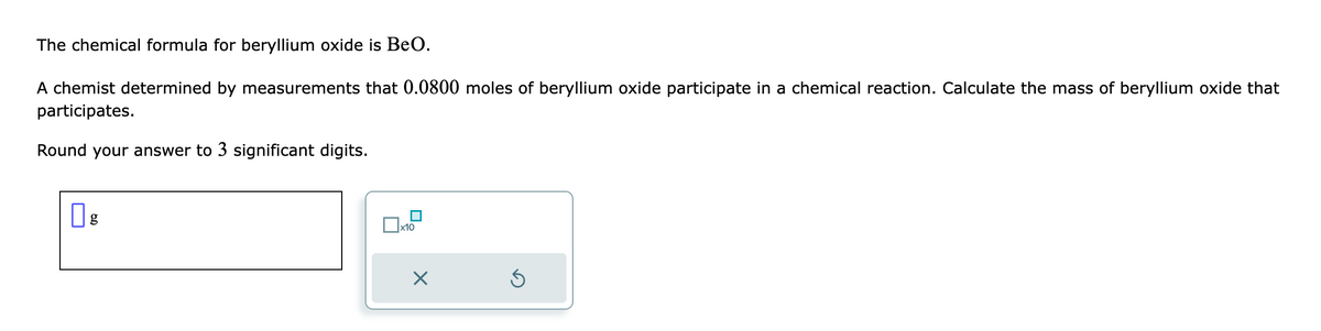 The chemical formula for beryllium oxide is BeO.
A chemist determined by measurements that 0.0800 moles of beryllium oxide participate in a chemical reaction. Calculate the mass of beryllium oxide that
participates.
Round your answer to 3 significant digits.
g
x10
X
Ś