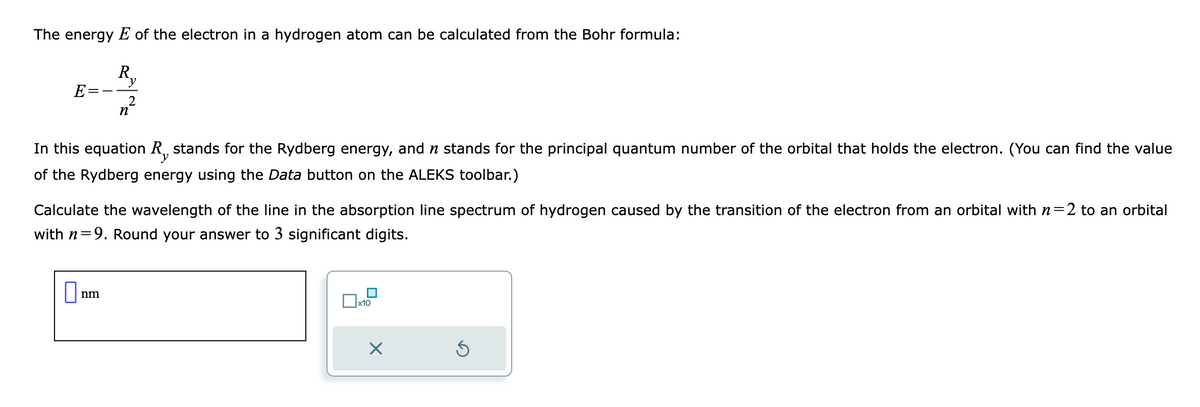 The energy E of the electron in a hydrogen atom can be calculated from the Bohr formula:
Ry
2
E-
In this equation R, stands for the Rydberg energy, and n stands for the principal quantum number of the orbital that holds the electron. (You can find the value
of the Rydberg energy using the Data button on the ALEKS toolbar.)
n
Calculate the wavelength of the line in the absorption line spectrum of hydrogen caused by the transition of the electron from an orbital with n=2 to an orbital
with n=9. Round your answer to 3 significant digits.
0
nm
x10
X
Ś