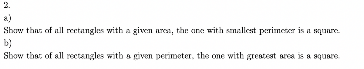 2.
a)
Show that of all rectangles with a given area, the one with smallest perimeter is a square.
b)
Show that of all rectangles with a given perimeter, the one with greatest area is a square.