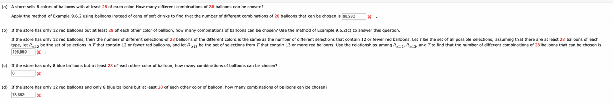 (a) A store sells 8 colors of balloons with at least 28 of each color. How many different combinations of 28 balloons can be chosen?
Apply the method of Example 9.6.2 using balloons instead of cans of soft drinks to find that the number of different combinations of 28 balloons that can be chosen is 98,280
(b) If the store has only 12 red balloons but at least 28 of each other color of balloon, how many combinations of balloons can be chosen? Use the method of Example 9.6.2(c) to answer this question.
If the store has only 12 red balloons, then the number of different selections of 28 balloons of the different colors is the same as the number of different selections that contain 12 or fewer red balloons. Let T be the set of all possible selections, assuming that there are at least 28 balloons of each
type, let R ≤12 be the set of selections in 7 that contain 12 or fewer red balloons, and let R213 be the set of selections from 7 that contain 13 or more red balloons. Use the relationships among R≤12, R213, and 7 to find that the number of different combinations of 28 balloons that can be chosen is
196,560
x
(c) If the store has only 8 blue balloons but at least 28 of each other color of balloon, how many combinations of balloons can be chosen?
0
×
(d) If the store has only 12 red balloons and only 8 blue balloons but at least 28 of each other color of balloon, how many combinations of balloons can be chosen?
78,652
×
