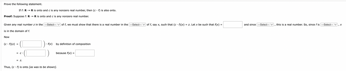 Prove the following statement.
If f: R→ R is onto and c is any nonzero real number, then (c f) is also onto.
Proof: Suppose f: R→ R is onto and c is any nonzero real number.
Given any real number z in the ---Select--- ✓ of f, we must show that there is a real number in the -Select--- ✓ of f, say x, such that (c f)(x) = z. Let x be such that f(x) =
and since ---Select--- ✓
this is a real number. So, since f is ---Select--- ✓, ✗
is in the domain of f.
Now
(c. f)(x)
=
= C •
= Z.
f(x) by definition of composition
because f(x) =
Thus, (c f) is onto [as was to be shown].