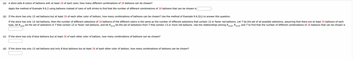 (a) A store sells 8 colors of balloons with at least 28 of each color. How many different combinations of 28 balloons can be chosen?
Apply the method of Example 9.6.2 using balloons instead of cans of soft drinks to find that the number of different combinations of 28 balloons that can be chosen is
(b) If the store has only 12 red balloons but at least 28 of each other color of balloon, how many combinations of balloons can be chosen? Use the method of Example 9.6.2(c) to answer this question.
If the store has only 12 red balloons, then the number of different selections of 28 balloons of the different colors is the same as the number of different selections that contain 12 or fewer red balloons. Let 7 be the set of all possible selections, assuming that there are at least 28 balloons of each
type, let R ≤12 be the set of selections in 7 that contain 12 or fewer red balloons, and let R≥13 be the set of selections from 7 that contain 13 or more red balloons. Use the relationships among R≤12, R≥13, and 7 to find that the number of different combinations of 28 balloons that can be chosen is
(c) If the store has only 8 blue balloons but at least 28 of each other color of balloon, how many combinations of balloons can be chosen?
(d) If the store has only 12 red balloons and only 8 blue balloons but at least 28 of each other color of balloon, how many combinations of balloons can be chosen?