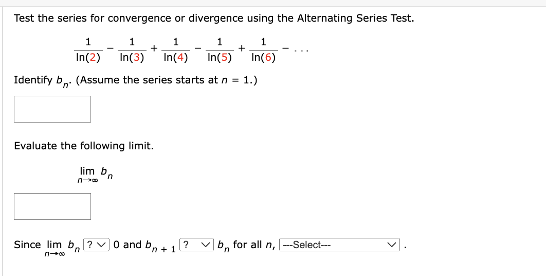 Test the series for convergence or divergence using the Alternating Series Test.
1
1
1
1
1
In(2) In(3) In(4) In(5) In(6)
Identify b. (Assume the series starts at n = 1.)
Evaluate the following limit.
lim b
n→∞
Since lim b
n
n→∞
+
n
20 and bn + 1
?
+
✓b for all n, ---Select---