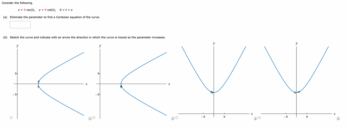 Consider the following.
x = 9 csc(t), y = 9 cot(t), 0 < t < π
(a) Eliminate the parameter to find a Cartesian equation of the curve.
(b) Sketch the curve and indicate with an arrow the direction in which the curve is traced as the parameter increases.
REVI
y
y
9
-9
-9
9
-9
9
X