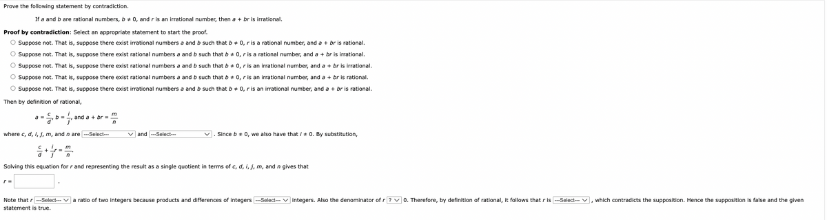 Prove the following statement by contradiction.
If a and b are rational numbers, b = 0, and r is an irrational number, then a + br is irrational.
Proof by contradiction: Select an appropriate statement to start the proof.
O Suppose not. That is, suppose there exist irrational numbers a and b such that b = 0, r is a rational number, and a + br is rational.
O Suppose not. That is, suppose there exist rational numbers a and b such that b = 0, r is a rational number, and a + br is irrational.
Suppose not. That is, suppose there exist rational numbers a and b such that b = 0, r is an irrational number, and a + br is irrational.
O Suppose not. That is, suppose there exist rational numbers a and b such that b = 0, r is an irrational number, and a + br is rational.
O Suppose not. That is, suppose there exist irrational numbers a and b such that b + 0, r is an irrational number, and a + br is rational.
Then by definition of rational,
i
7'
where c, d, i, j, m, and n are ---Select---
a =
с
등
b =
C
= + 1/1/0
d
_r=
m
n
and a + br =
m
n
and ---Select---
. Since b = 0, we also have that i #0. By substitution,
Solving this equation for r and representing the result as a single quotient in terms of c, d, i, j, m, and n gives that
Note that r ---Select--- a ratio of two integers because products and differences of integers
statement is true.
-Select---
integers. Also the denominator of r?
0. Therefore, by definition of rational, it follows that r is ---Select---, which contradicts the supposition. Hence the supposition is false and the given