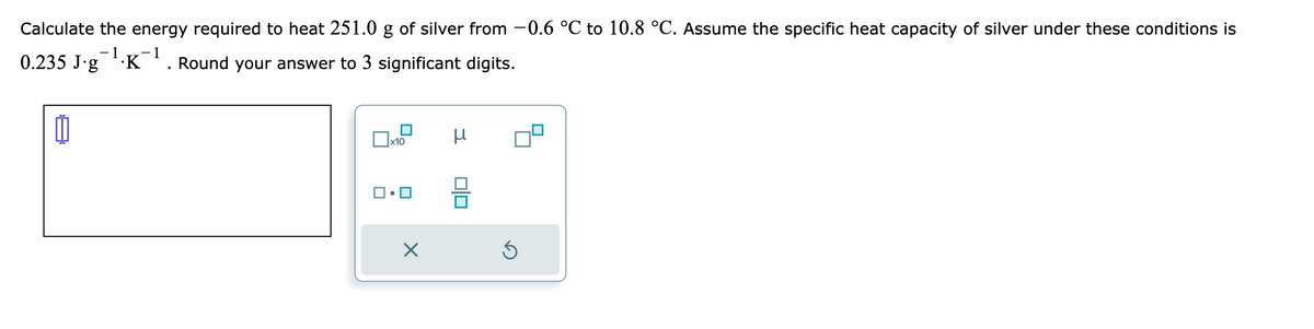 Calculate the energy required to heat 251.0 g of silver from -0.6 °C to 10.8 °C. Assume the specific heat capacity of silver under these conditions is
-1 -1
0.235 J∙g¯¹.K¯¹. Round your answer to 3 significant digits.
x10
X
μ
Ś