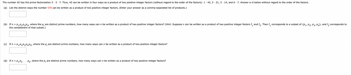 The number 42 has the prime factorization 2.3.7. Thus, 42 can be written in four ways as a product of two positive integer factors (without regard to the order of the factors): 1 42,2 21,3 14, and 6 · 7. Answer a-d below without regard to the order of the factors.
(a) List the distinct ways the number 570 can be written as a product of two positive integer factors. (Enter your answer as a comma-separated list of products.)
(b) If n = P1 P2 P3 P4, where the p; are distinct prime numbers, how many ways can n be written as a product of two positive integer factors? (Hint: Suppose n can be written as a product of two positive integer factors
the complement of that subset.)
(c) If n = P1 P2 P3 P4 P5, where the p, are distinct prime numbers, how many ways can n be written as a product of two positive integer factors?
(d) If n = P1 P2
Pk, where the p; are distinct prime numbers, how many ways can n be written as a product of two positive integer factors?
and
2°
Then f₁ corresponds to a subset of {P1, P2, P3, P4), and f₂ corresponds to