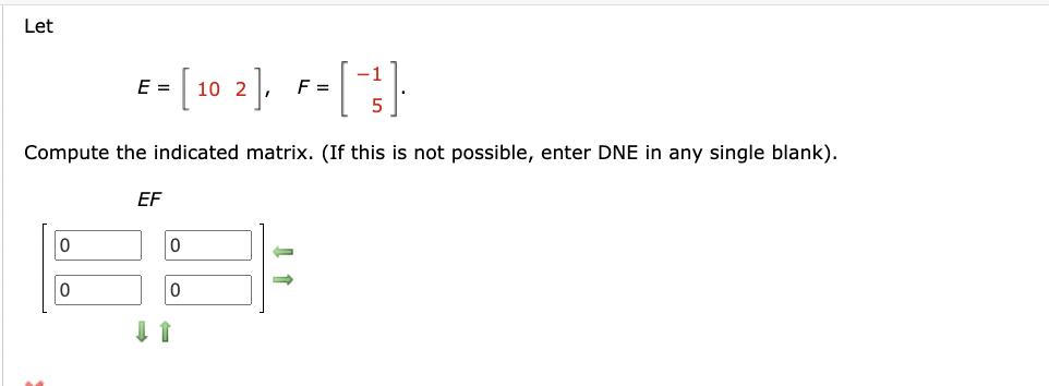 Let
E
=1
== [102], F = ["}].
Compute the indicated matrix. (If this is not possible, enter DNE in any single blank).
EF
0
0
->