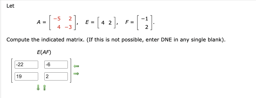 Let
-5 2
A =
=
-[$_3], E-[42], F= [("}}]
2
Compute the indicated matrix. (If this is not possible, enter DNE in any single blank).
E(AF)
-22
-6
19
2