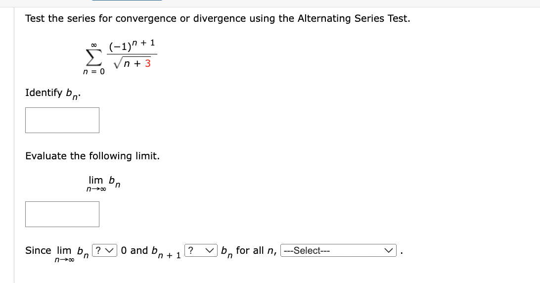 Test the series for convergence or divergence using the Alternating Series Test.
00
(−1)n + 1
Σ √n +3
n = 0
Identify bn.
Evaluate the following limit.
lim b,
n
n→∞
Since lim b? ✓ 0 and b
n→∞
n+ 1
? ✓b for all n, |---Select---
n