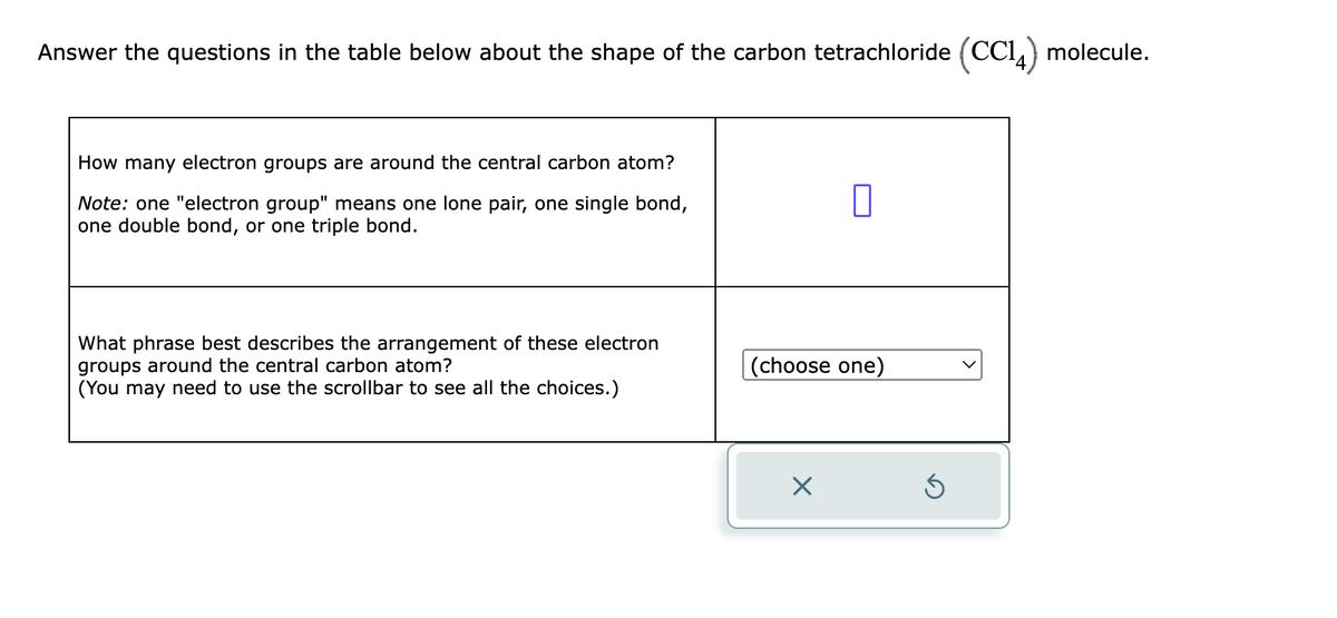 Answer the questions in the table below about the shape of the carbon tetrachloride (CC14) molecule.
How many electron groups are around the central carbon atom?
Note: one "electron group" means one lone pair, one single bond,
one double bond, or one triple bond.
What phrase best describes the arrangement of these electron
groups around the central carbon atom?
(You may need to use the scrollbar to see all the choices.)
0
(choose one)
×
Ś