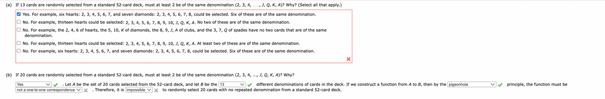 (a) If 13 cards are randomly selected from a standard 52-card deck, must at least 2 be of the same denomination (2, 3, 4,
☐ ☐
00
..., J, Q, K, A)? Why? (Select all that apply.)
Yes. For example, six hearts: 2, 3, 4, 5, 6, 7, and seven diamonds: 2, 3, 4, 5, 6, 7, 8, could be selected. Six of these are of the same denomination.
No. For example, thirteen hearts could be selected: 2, 3, 4, 5, 6, 7, 8, 9, 10, J, Q, K, A. No two of these are of the same denomination.
No. For example, the 2, 4, 6 of hearts, the 5, 10, K of diamonds, the 8, 9, J, A of clubs, and the 3, 7, Q of spades have no two cards that are of the same
denomination.
No. For example, thirteen hearts could be selected: 2, 3, 4, 5, 6, 7, 8, 9, 10, J, Q, K, A. At least two of these are of the same denomination.
No. For example, six hearts: 2, 3, 4, 5, 6, 7, and seven diamonds: 2, 3, 4, 5, 6, 7, 8, could be selected. Six of these are of the same denomination.
×
(b) If 20 cards are randomly selected from a standard 52-card deck, must at least 2 be of the same denomination (2, 3, 4,
.***
J, Q, K, A)? Why?
Yes
. Let A be the set of 20 cards selected from the 52-card deck, and let B be the 13
different denominations of cards in the deck. If we construct a function from A to B, then by the pigeonhole
not a one-to-one correspondence ☑☑. Therefore, it is impossible ☑× to randomly select 20 cards with no repeated denomination from a standard 52-card deck.
principle, the function must be